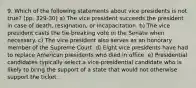 9. Which of the following statements about vice presidents is not true? (pp. 329-30) a) The vice president succeeds the president in case of death, resignation, or incapacitation. b) The vice president casts the tie-breaking vote in the Senate when necessary. c) The vice president also serves as an honorary member of the Supreme Court. d) Eight vice presidents have had to replace American presidents who died in office. e) Presidential candidates typically select a vice-presidential candidate who is likely to bring the support of a state that would not otherwise support the ticket.