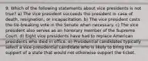 9. Which of the following statements about vice presidents is not true? a) The vice president succeeds the president in case of death, resignation, or incapacitation. b) The vice president casts the tie-breaking vote in the Senate when necessary. c) The vice president also serves as an honorary member of the Supreme Court. d) Eight vice presidents have had to replace American presidents who died in office. e) Presidential candidates typically select a vice-presidential candidate who is likely to bring the support of a state that would not otherwise support the ticket.