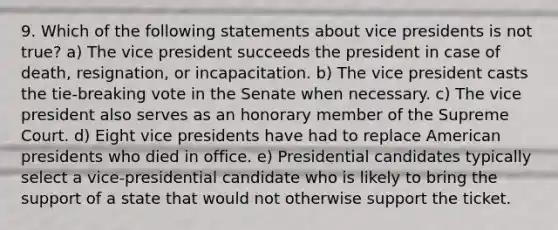 9. Which of the following statements about vice presidents is not true? a) The vice president succeeds the president in case of death, resignation, or incapacitation. b) The vice president casts the tie-breaking vote in the Senate when necessary. c) The vice president also serves as an honorary member of the Supreme Court. d) Eight vice presidents have had to replace American presidents who died in office. e) Presidential candidates typically select a vice-presidential candidate who is likely to bring the support of a state that would not otherwise support the ticket.