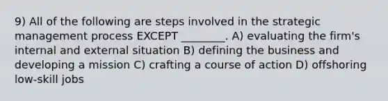 9) All of the following are steps involved in the strategic management process EXCEPT ________. A) evaluating the firm's internal and external situation B) defining the business and developing a mission C) crafting a course of action D) offshoring low-skill jobs