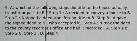 9. At which of the following steps did title to the house actually transfer or pass to B ? Step 1 : A decided to convey a house to B. Step 2 : A signed a deed transferring title to B. Step 3 : A gave the signed deed to B , who accepted it . Step 4 : B took the deed to the county recorder's office and had it recorded . A. Step 1 B. Step 2 C. Step 3 . D. Step 4