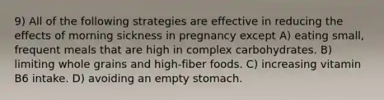 9) All of the following strategies are effective in reducing the effects of morning sickness in pregnancy except A) eating small, frequent meals that are high in complex carbohydrates. B) limiting whole grains and high-fiber foods. C) increasing vitamin B6 intake. D) avoiding an empty stomach.