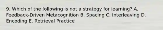 9. Which of the following is not a strategy for learning? A. Feedback-Driven Metacognition B. Spacing C. Interleaving D. Encoding E. Retrieval Practice