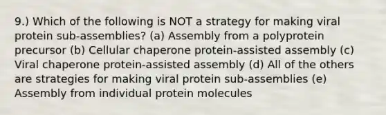 9.) Which of the following is NOT a strategy for making viral protein sub-assemblies? (a) Assembly from a polyprotein precursor (b) Cellular chaperone protein-assisted assembly (c) Viral chaperone protein-assisted assembly (d) All of the others are strategies for making viral protein sub-assemblies (e) Assembly from individual protein molecules