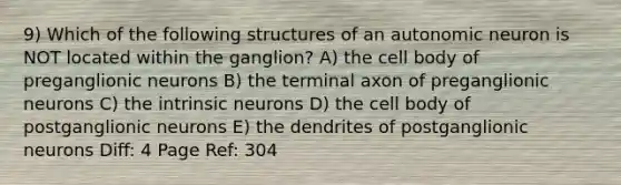 9) Which of the following structures of an autonomic neuron is NOT located within the ganglion? A) the cell body of preganglionic neurons B) the terminal axon of preganglionic neurons C) the intrinsic neurons D) the cell body of postganglionic neurons E) the dendrites of postganglionic neurons Diff: 4 Page Ref: 304