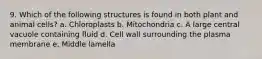 9. Which of the following structures is found in both plant and animal cells? a. Chloroplasts b. Mitochondria c. A large central vacuole containing fluid d. Cell wall surrounding the plasma membrane e. Middle lamella