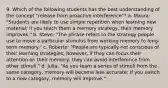 9. Which of the following students has the best understanding of the concept "release from proactive interference"? a. Maura: "Students are likely to use simple repetition when learning new material; if you teach them a memory strategy, their memory improves." b. Steve: "The phrase refers to the strategy people use to move a particular stimulus from working memory to long-term memory." c. Roberto: "People are typically not conscious of their learning strategies; however, if they can focus their attention on their memory, they can avoid interference from other stimuli." d. Julia: "As you learn a series of stimuli from the same category, memory will become less accurate; if you switch to a new category, memory will improve."