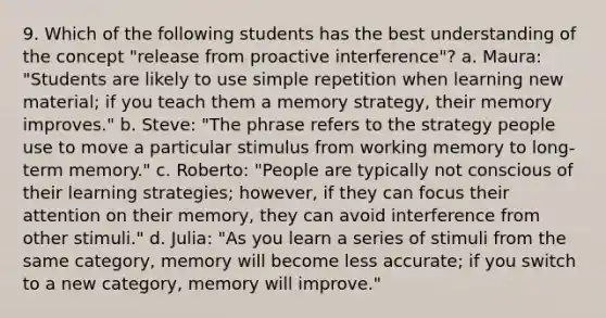 9. Which of the following students has the best understanding of the concept "release from proactive interference"? a. Maura: "Students are likely to use simple repetition when learning new material; if you teach them a memory strategy, their memory improves." b. Steve: "The phrase refers to the strategy people use to move a particular stimulus from working memory to long-term memory." c. Roberto: "People are typically not conscious of their learning strategies; however, if they can focus their attention on their memory, they can avoid interference from other stimuli." d. Julia: "As you learn a series of stimuli from the same category, memory will become less accurate; if you switch to a new category, memory will improve."