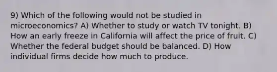 9) Which of the following would not be studied in microeconomics? A) Whether to study or watch TV tonight. B) How an early freeze in California will affect the price of fruit. C) Whether the federal budget should be balanced. D) How individual firms decide how much to produce.