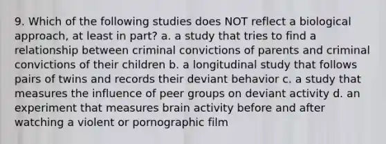 9. Which of the following studies does NOT reflect a biological approach, at least in part? a. a study that tries to find a relationship between criminal convictions of parents and criminal convictions of their children b. a longitudinal study that follows pairs of twins and records their deviant behavior c. a study that measures the influence of peer groups on deviant activity d. an experiment that measures brain activity before and after watching a violent or pornographic film