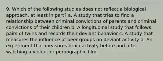 9. Which of the following studies does not reflect a biological approach, at least in part? a. A study that tries to find a relationship between criminal convictions of parents and criminal convictions of their children b. A longitudinal study that follows pairs of twins and records their deviant behavior c. A study that measures the influence of peer groups on deviant activity d. An experiment that measures brain activity before and after watching a violent or pornographic film