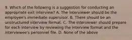 9. Which of the following is a suggestion for conducting an appropriate exit interview? A. The interviewer should be the employee's immediate supervisor. B. There should be an unstructured interview format. C. The interviewer should prepare for each interview by reviewing the interview format and the interviewee's personnel file. D. None of the above