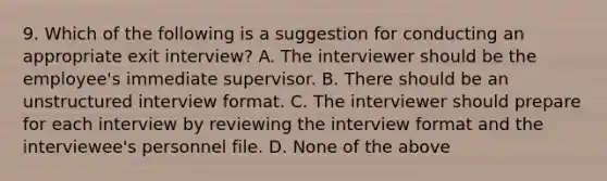 9. Which of the following is a suggestion for conducting an appropriate exit interview? A. The interviewer should be the employee's immediate supervisor. B. There should be an unstructured interview format. C. The interviewer should prepare for each interview by reviewing the interview format and the interviewee's personnel file. D. None of the above