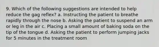 9. Which of the following suggestions are intended to help reduce the gag reflex? a. Instructing the patient to breathe rapidly through the nose b. Asking the patient to suspend an arm or leg in the air c. Placing a small amount of baking soda on the tip of the tongue d. Asking the patient to perform jumping jacks for 5 minutes in the treatment room