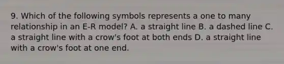 9. Which of the following symbols represents a one to many relationship in an E-R model? A. a straight line B. a dashed line C. a straight line with a crow's foot at both ends D. a straight line with a crow's foot at one end.