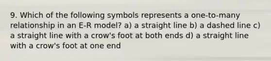 9. Which of the following symbols represents a one-to-many relationship in an E-R model? a) a straight line b) a dashed line c) a straight line with a crow's foot at both ends d) a straight line with a crow's foot at one end