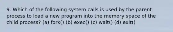 9. Which of the following system calls is used by the parent process to load a new program into the memory space of the child process? (a) fork() (b) exec() (c) wait() (d) exit()