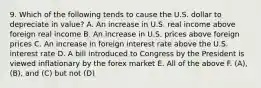 9. Which of the following tends to cause the U.S. dollar to depreciate in value? A. An increase in U.S. real income above foreign real income B. An increase in U.S. prices above foreign prices C. An increase in foreign interest rate above the U.S. interest rate D. A bill introduced to Congress by the President is viewed inflationary by the forex market E. All of the above F. (A), (B), and (C) but not (D)