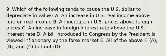 9. Which of the following tends to cause the U.S. dollar to depreciate in value? A. An increase in U.S. real income above foreign real income B. An increase in U.S. prices above foreign prices C. An increase in foreign interest rate above the U.S. interest rate D. A bill introduced to Congress by the President is viewed inflationary by the forex market E. All of the above F. (A), (B), and (C) but not (D)