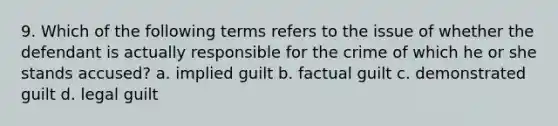 9. Which of the following terms refers to the issue of whether the defendant is actually responsible for the crime of which he or she stands accused? a. implied guilt b. factual guilt c. demonstrated guilt d. legal guilt