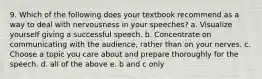 9. Which of the following does your textbook recommend as a way to deal with nervousness in your speeches? a. Visualize yourself giving a successful speech. b. Concentrate on communicating with the audience, rather than on your nerves. c. Choose a topic you care about and prepare thoroughly for the speech. d. all of the above e. b and c only