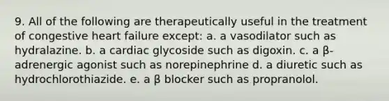 9. All of the following are therapeutically useful in the treatment of congestive heart failure except: a. a vasodilator such as hydralazine. b. a cardiac glycoside such as digoxin. c. a β-adrenergic agonist such as norepinephrine d. a diuretic such as hydrochlorothiazide. e. a β blocker such as propranolol.