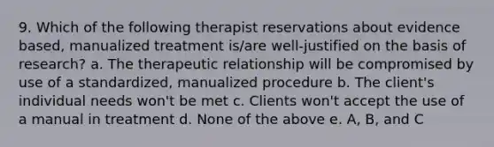 9. Which of the following therapist reservations about evidence based, manualized treatment is/are well-justified on the basis of research? a. The therapeutic relationship will be compromised by use of a standardized, manualized procedure b. The client's individual needs won't be met c. Clients won't accept the use of a manual in treatment d. None of the above e. A, B, and C