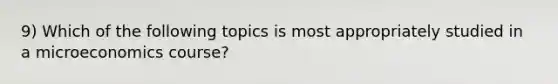 9) Which of the following topics is most appropriately studied in a microeconomics course?