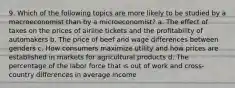 9. Which of the following topics are more likely to be studied by a macroeconomist than by a microeconomist? a. The effect of taxes on the prices of airline tickets and the profitability of automakers b. The price of beef and wage differences between genders c. How consumers maximize utility and how prices are established in markets for agricultural products d. The percentage of the labor force that is out of work and cross-country differences in average income