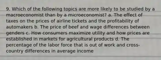 9. Which of the following topics are more likely to be studied by a macroeconomist than by a microeconomist? a. The effect of taxes on the prices of airline tickets and the profitability of automakers b. The price of beef and wage differences between genders c. How consumers maximize utility and how prices are established in markets for agricultural products d. The percentage of the labor force that is out of work and cross-country differences in average income