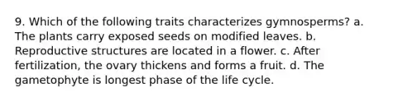 9. Which of the following traits characterizes gymnosperms? a. The plants carry exposed seeds on modified leaves. b. Reproductive structures are located in a flower. c. After fertilization, the ovary thickens and forms a fruit. d. The gametophyte is longest phase of the life cycle.