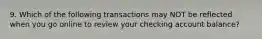 9. Which of the following transactions may NOT be reflected when you go online to review your checking account balance?