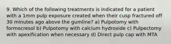 9. Which of the following treatments is indicated for a patient with a 1mm pulp exposure created when their cusp fractured off 30 minutes ago above the gumline? a) Pulpotomy with formocresol b) Pulpotomy with calcium hydroxide c) Pulpectomy with apexification when necessary d) Direct pulp cap with MTA