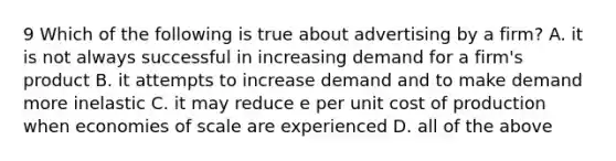 9 Which of the following is true about advertising by a firm? A. it is not always successful in increasing demand for a firm's product B. it attempts to increase demand and to make demand more inelastic C. it may reduce e per unit cost of production when economies of scale are experienced D. all of the above