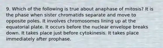 9. Which of the following is true about anaphase of mitosis? It is the phase when sister chromatids separate and move to opposite poles. It involves chromosomes lining up at the equatorial plate. It occurs before the nuclear envelope breaks down. It takes place just before cytokinesis. It takes place immediately after prophase.