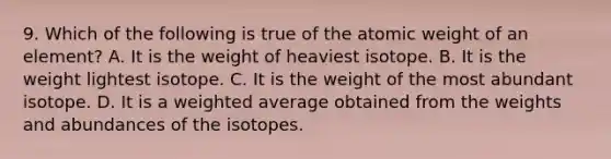 9. Which of the following is true of the atomic weight of an element? A. It is the weight of heaviest isotope. B. It is the weight lightest isotope. C. It is the weight of the most abundant isotope. D. It is a <a href='https://www.questionai.com/knowledge/koL1NUNNcJ-weighted-average' class='anchor-knowledge'>weighted average</a> obtained from the weights and abundances of the isotopes.