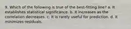 9. Which of the following is true of the best-fitting line? a. It establishes statistical significance. b. It increases as the correlation decreases. c. It is rarely useful for prediction. d. It minimizes residuals.