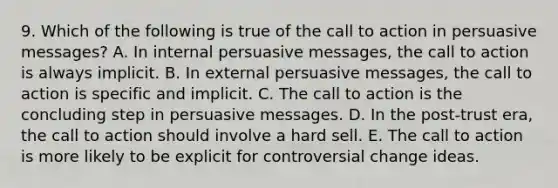 9. Which of the following is true of the call to action in persuasive messages? A. In internal persuasive messages, the call to action is always implicit. B. In external persuasive messages, the call to action is specific and implicit. C. The call to action is the concluding step in persuasive messages. D. In the post-trust era, the call to action should involve a hard sell. E. The call to action is more likely to be explicit for controversial change ideas.