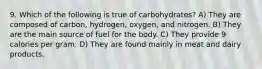 9. Which of the following is true of carbohydrates? A) They are composed of carbon, hydrogen, oxygen, and nitrogen. B) They are the main source of fuel for the body. C) They provide 9 calories per gram. D) They are found mainly in meat and dairy products.