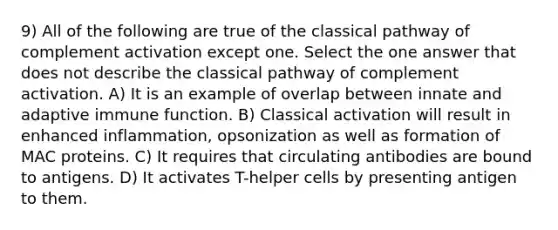 9) All of the following are true of the classical pathway of complement activation except one. Select the one answer that does not describe the classical pathway of complement activation. A) It is an example of overlap between innate and adaptive immune function. B) Classical activation will result in enhanced inflammation, opsonization as well as formation of MAC proteins. C) It requires that circulating antibodies are bound to antigens. D) It activates T-helper cells by presenting antigen to them.