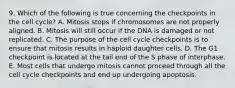 9. Which of the following is true concerning the checkpoints in the cell cycle? A. Mitosis stops if chromosomes are not properly aligned. B. Mitosis will still occur if the DNA is damaged or not replicated. C. The purpose of the cell cycle checkpoints is to ensure that mitosis results in haploid daughter cells. D. The G1 checkpoint is located at the tail end of the S phase of interphase. E. Most cells that undergo mitosis cannot proceed through all the cell cycle checkpoints and end up undergoing apoptosis.