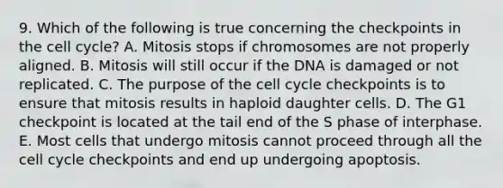 9. Which of the following is true concerning the checkpoints in the cell cycle? A. Mitosis stops if chromosomes are not properly aligned. B. Mitosis will still occur if the DNA is damaged or not replicated. C. The purpose of the cell cycle checkpoints is to ensure that mitosis results in haploid daughter cells. D. The G1 checkpoint is located at the tail end of the S phase of interphase. E. Most cells that undergo mitosis cannot proceed through all the cell cycle checkpoints and end up undergoing apoptosis.