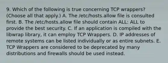 9. Which of the following is true concerning TCP wrappers? (Choose all that apply.) A. The /etc/hosts.allow file is consulted first. B. The /etc/hosts.allow file should contain ALL: ALL to provide the best security. C. If an application is compiled with the libwrap library, it can employ TCP Wrappers. D. IP addresses of remote systems can be listed individually or as entire subnets. E. TCP Wrappers are considered to be deprecated by many distributions and firewalls should be used instead.