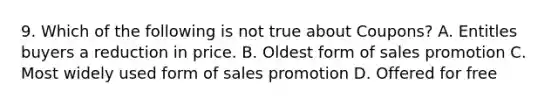 9. Which of the following is not true about Coupons? A. Entitles buyers a reduction in price. B. Oldest form of sales promotion C. Most widely used form of sales promotion D. Offered for free