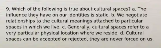 9. Which of the following is true about cultural spaces? a. The influence they have on our identities is static. b. We negotiate relationships to the cultural meanings attached to particular spaces in which we live. c. Generally, cultural spaces refer to a very particular physical location where we reside. d. Cultural spaces can be accepted or rejected, they are never forced on us.