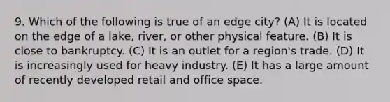 9. Which of the following is true of an edge city? (A) It is located on the edge of a lake, river, or other physical feature. (B) It is close to bankruptcy. (C) It is an outlet for a region's trade. (D) It is increasingly used for heavy industry. (E) It has a large amount of recently developed retail and office space.