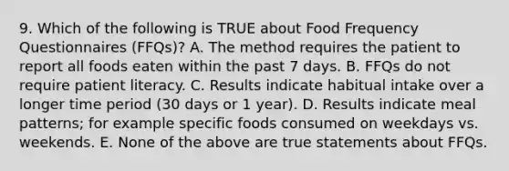 9. Which of the following is TRUE about Food Frequency Questionnaires (FFQs)? A. The method requires the patient to report all foods eaten within the past 7 days. B. FFQs do not require patient literacy. C. Results indicate habitual intake over a longer time period (30 days or 1 year). D. Results indicate meal patterns; for example specific foods consumed on weekdays vs. weekends. E. None of the above are true statements about FFQs.