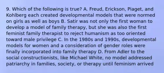 9. Which of the following is true? A. Freud, Erickson, Piaget, and Kohlberg each created developmental models that were normed on girls as well as boys B. Satir was not only the first woman to develop a model of family therapy, but she was also the first feminist family therapist to reject humanism as too oriented toward male privilege C. In the 1980s and 1990s, developmental models for women and a consideration of gender roles were finally incorporated into family therapy D. From Adler to the social constructionists, like Michael White, no model addressed patriarchy in families, society, or therapy until feminism arrived