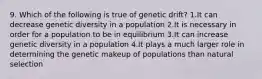 9. Which of the following is true of genetic drift? 1.It can decrease genetic diversity in a population 2.It is necessary in order for a population to be in equilibrium 3.It can increase genetic diversity in a population 4.It plays a much larger role in determining the genetic makeup of populations than natural selection