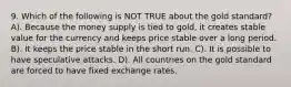 9. Which of the following is NOT TRUE about the gold standard? A). Because the money supply is tied to gold, it creates stable value for the currency and keeps price stable over a long period. B). It keeps the price stable in the short run. C). It is possible to have speculative attacks. D). All countries on the gold standard are forced to have fixed exchange rates.